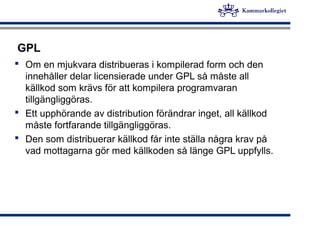 GPL
 Om en mjukvara distribueras i kompilerad form och den
innehåller delar licensierade under GPL så måste all
källkod s...