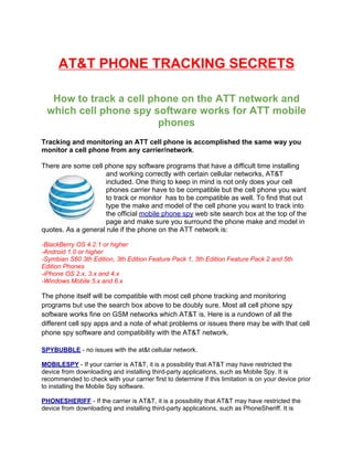 AT&T PHONE TRACKING SECRETS

   How to track a cell phone on the ATT network and
  which cell phone spy software works for ATT mobile
                         phones
Tracking and monitoring an ATT cell phone is accomplished the same way you
monitor a cell phone from any carrier/network.

There are some cell phone spy software programs that have a difficult time installing
                     and working correctly with certain cellular networks, AT&T
                     included. One thing to keep in mind is not only does your cell
                     phones carrier have to be compatible but the cell phone you want
                     to track or monitor has to be compatible as well. To find that out
                     type the make and model of the cell phone you want to track into
                     the official mobile phone spy web site search box at the top of the
                     page and make sure you surround the phone make and model in
quotes. As a general rule if the phone on the ATT network is:

-BlackBerry OS 4.2.1 or higher
-Android 1.0 or higher
-Symbian S60 3th Edition, 3th Edition Feature Pack 1, 3th Edition Feature Pack 2 and 5th
Edition Phones
-iPhone OS 2.x, 3.x and 4.x
-Windows Mobile 5.x and 6.x

The phone itself will be compatible with most cell phone tracking and monitoring
programs but use the search box above to be doubly sure. Most all cell phone spy
software works fine on GSM networks which AT&T is. Here is a rundown of all the
different cell spy apps and a note of what problems or issues there may be with that cell
phone spy software and compatibility with the AT&T network.

SPYBUBBLE - no issues with the at&t cellular network.

MOBILESPY - If your carrier is AT&T, it is a possibility that AT&T may have restricted the
device from downloading and installing third-party applications, such as Mobile Spy. It is
recommended to check with your carrier first to determine if this limitation is on your device prior
to installing the Mobile Spy software.

PHONESHERIFF - If the carrier is AT&T, it is a possibility that AT&T may have restricted the
device from downloading and installing third-party applications, such as PhoneSheriff. It is
 