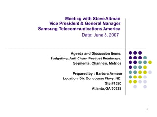 Meeting with Steve Altman Vice President & General Manager Samsung Telecommunications America   Date: June 8, 2007   Agenda and Discussion Items:  Budgeting, Anti-Churn Product Roadmaps,  Segments, Channels, Metrics  Prepared by : Barbara Armour Location: Six Concourse Pkwy. NE  Ste #1520  Atlanta, GA 30328  