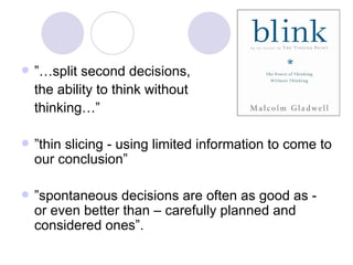 ”… split second decisions,  the ability to think without  thinking…” ” thin slicing - using limited information to come to our conclusion” ” spontaneous decisions are often as good as - or even better than – carefully planned and considered ones”. 