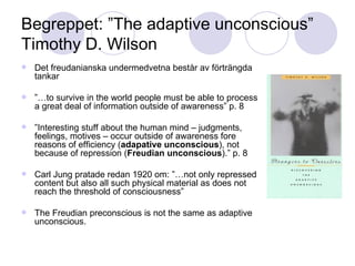 Begreppet: ”The adaptive unconscious” Timothy D. Wilson Det freudanianska undermedvetna består av förträngda tankar ”… to survive in the world people must be able to process a great deal of information outside of awareness” p. 8 ” Interesting stuff about the human mind – judgments, feelings, motives – occur outside of awareness fore reasons of efficiency ( adapative unconscious ), not because of repression ( Freudian unconscious ).” p. 8 Carl Jung pratade redan 1920 om: ”…not only repressed content but also all such physical material as does not reach the threshold of consciousness” The Freudian preconscious is not the same as adaptive unconscious. 