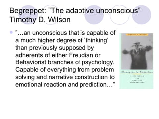 Begreppet: ”The adaptive unconscious” Timothy D. Wilson ”… an unconscious that is capable of a much higher degree of ’thinking’ than previously supposed by adherents of either Freudian or Behaviorist branches of psychology. Capable of everything from problem solving and narrative construction to emotional reaction and prediction…” 