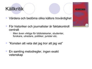 Källkritik Värdera och bedöma olika källors trovärdighet För historiker och journalister är faktakontroll centralt Men även viktiga för bibliotekarier, studenter, forskare, utredare, politiker, jurister etc. ” Konsten att veta det jag tror att jag vet” En samling metodregler, ingen exakt vetenskap 