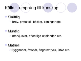 Källa – ursprung till kunskap Skriftlig  brev, protokoll, böcker, tidningar etc. Muntlig Intervjusvar, offentliga uttalanden etc. Matriell Byggnader, fotspår, fingeravtryck, DNA etc. 