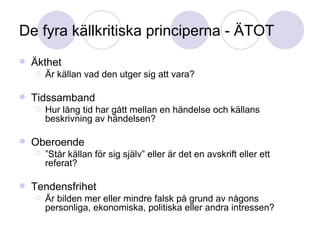 De fyra källkritiska principerna - ÄTOT Äkthet Är källan vad den utger sig att vara? Tidssamband Hur lång tid har gått mellan en händelse och källans beskrivning av händelsen? Oberoende ” Står källan för sig själv” eller är det en avskrift eller ett referat? Tendensfrihet Är bilden mer eller mindre falsk på grund av någons personliga, ekonomiska, politiska eller andra intressen? 