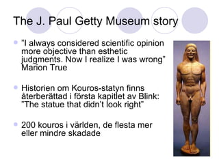 The J. Paul Getty Museum story ” I always considered scientific opinion more objective than esthetic judgments. Now I realize I was wrong” Marion True Historien om Kouros-statyn finns återberättad i första kapitlet av Blink: ”The statue that didn’t look right” 200 kouros i världen, de flesta mer eller mindre skadade 