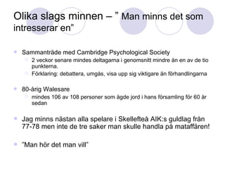 Olika slags minnen – ”  Man minns det som intresserar en” Sammanträde med Cambridge Psychological Society 2 veckor senare mindes deltagarna i genomsnitt mindre än en av de tio punkterna. Förklaring: debattera, umgås, visa upp sig viktigare än förhandlingarna 80-årig Walesare  mindes 106 av 108 personer som ägde jord i hans församling för 60 år sedan  Jag minns nästan alla spelare i Skellefteå AIK:s guldlag från 77-78 men inte de tre saker man skulle handla på mataffären! ” Man hör det man vill” 