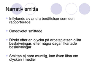 Narrativ smitta Inflytande av andra berättelser som den rapporterade Omedvetet smittade Direkt efter en olycka på arbetsplatsen olika beskrivningar, efter några dagar likartade beskrivningar Smittan ej bara muntlig, kan även läsa om olyckan i medier 