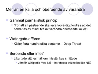 Mer än en källa och oberoende av varandra Gammal journalistisk princip ” För att ett påstående ska vara trovärdigt fordras att det bekräftas av minst två av varandra oberoende källor”. Watergate-affären Källor flera hundra olika personer – Deep Throat Beroende eller inte? Likartade vittnesmål kan misstänkas smittade Jämför Wikipedia med NE – har dessa wikiholics läst NE? 