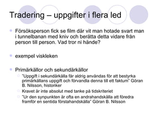 Tradering – uppgifter i flera led Försöksperson fick se film där vit man hotade svart man i tunnelbanan med kniv och berätta detta vidare från person till person. Vad tror ni hände? exempel viskleken Primärkällor och sekundärkällor ” Uppgift i sekundärkälla får aldrig användas för att bestyrka primärkällans uppgift och förvandla denna till ett faktum” Göran B. Nilsson, historiker Kravet är inte absolut med tanke på tidskriteriet ” Ur den synpunkten är ofta en andrahandskälla att föredra framför en sentida förstahandskälla” Göran B. Nilsson 