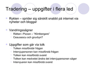 Tradering – uppgifter i flera led Rykten – sprider sig särskilt snabbt på internet via nyheter och bloggar Vandringssägner Råttan i Pizzan – ”Klintbergare” Ceausescu och gruvbyn? Uppgifter som går via tolk Tolken missförstår frågan Intervjupersonen kan missförstå frågan Tolken kan missförstå svaret Tolken kan medvetet ändra det intervjupersonen säger Intervjuaren kan missförstå svaret 