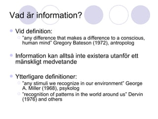 Vad är information? Vid definition:  ” any difference that makes a difference to a conscious, human mind” Gregory Bateson (1972), antropolog Information kan alltså inte existera utanför ett mänskligt medvetande Ytterligare definitioner:  ” any stimuli we recognize in our environment” George A. Miller (1968), psykolog ” recognition of patterns in the world around us” Dervin (1976) and others 