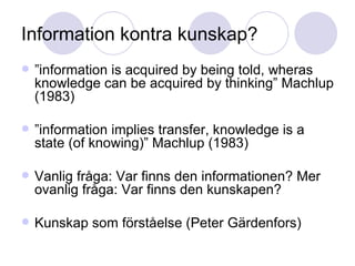 Information kontra kunskap? ” information is acquired by being told, wheras knowledge can be acquired by thinking” Machlup (1983) ” information implies transfer, knowledge is a state (of knowing)” Machlup (1983)  Vanlig fråga: Var finns den informationen? Mer ovanlig fråga: Var finns den kunskapen? Kunskap som förståelse (Peter Gärdenfors) 