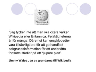 ” Jag tycker inte att man ska citera varken  Wikipedia eller Britannica. Felaktigheterna  är för många. Däremot kan encyklopedier vara tillräckligt bra för att ge handfast  bakgrundsinformation för att underlätta fortsatta studier på ett djupare plan”. Jimmy Wales , en av grundarna till Wikipedia 