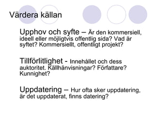 Värdera källan Upphov och syfte –   Är den kommersiell, ideell eller möjligtvis offentlig sida? Vad är syftet? Kommersiellt, offentligt projekt? Tillförlitlighet -   Innehållet och dess auktoritet. Källhänvisningar? Författare? Kunnighet? Uppdatering –   Hur ofta sker uppdatering, är det uppdaterat, finns datering? 