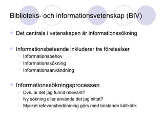 Biblioteks- och informationsvetenskap (BIV) Det centrala i vetenskapen är informationssökning Informationsbeteende inkluderar tre företeelser Informationsbehov Informationssökning Informationsanvändning Informationssökningsprocessen Dvs. är det jag funnit relevant?  Ny sökning eller använda det jag hittat? Mycket relevansbedömning görs med bristande källkritik 