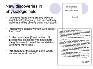 New discoveries in physiologic field ” We have found there are two ways to reach healthy longevity: one is constantly walking and the other is doing housework”. ” Housework causes women living longer than men”. ”… the candidates [Read: In the U.S. presidential elections] who have more daughters would defeat the candidates who have more sons”. ” No sheath for the human penis which causes cervical cancer”. 