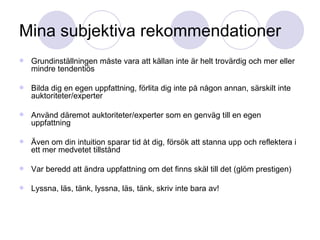 Mina subjektiva rekommendationer Grundinställningen måste vara att källan inte är helt trovärdig och mer eller mindre tendentiös Bilda dig en egen uppfattning, förlita dig inte på någon annan, särskilt inte auktoriteter/experter Använd däremot auktoriteter/experter som en genväg till en egen uppfattning Även om din intuition sparar tid åt dig, försök att stanna upp och reflektera i ett mer medvetet tillstånd Var beredd att ändra uppfattning om det finns skäl till det (glöm prestigen) Lyssna, läs, tänk, lyssna, läs, tänk, skriv inte bara av! 