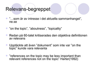 Relevans-begreppet ”… som är av intresse i det aktuella sammanhanget”, ne.se ” on the topic”, ”aboutness”, ”topicality” Redan på 60-talet kritiserades den objektiva definitionen av relevans Upptäckte att även ”dokument” som inte var ”on the topic” kunde vara relevanta ” references on the topic may be less important than relevant references not on the topic” Harter(1992) 