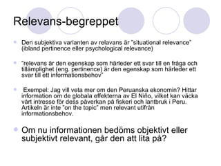Relevans-begreppet Den subjektiva varianten av relavans är ”situational relevance” (ibland pertinence eller psychological relevance) ” relevans är den egenskap som härleder ett svar till en fråga och tillämplighet (eng. pertinence) är den egenskap som härleder ett svar till ett informationsbehov” Exempel: Jag vill veta mer om den Peruanska ekonomin? Hittar information om de globala effekterna av El Niño, vilket kan väcka vårt intresse för dess påverkan på fiskeri och lantbruk i Peru. Artikeln är inte ”on the topic” men relevant utifrån informationsbehov. Om nu informationen bedöms objektivt eller subjektivt relevant, går den att lita på? 
