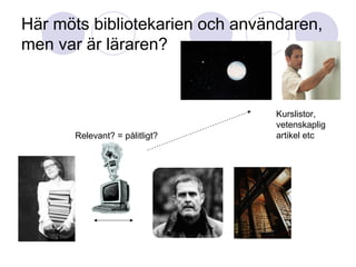Här möts bibliotekarien och användaren, men var är läraren? Kurslistor, vetenskaplig  artikel etc Relevant? = pålitligt? 