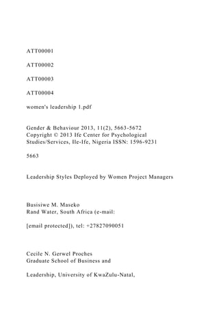 ATT00001
ATT00002
ATT00003
ATT00004
women's leadership 1.pdf
Gender & Behaviour 2013, 11(2), 5663-5672
Copyright © 2013 Ife Center for Psychological
Studies/Services, Ile-Ife, Nigeria ISSN: 1596-9231
5663
Leadership Styles Deployed by Women Project Managers
Busisiwe M. Maseko
Rand Water, South Africa (e-mail:
[email protected]), tel: +27827090051
Cecile N. Gerwel Proches
Graduate School of Business and
Leadership, University of KwaZulu-Natal,
 