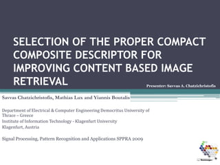 SELECTION OF THE PROPER COMPACT
     COMPOSITE DESCRIPTOR FOR
     IMPROVING CONTENT BASED IMAGE
     RETRIEVAL                                                         Presenter: Savvas A. Chatzichristofis


Savvas Chatzichristofis, Mathias Lux and Yiannis Boutalis

Department of Electrical & Computer Engineering Democritus University of 
Thrace – Greece
Institute of Information Technology ‐ Klagenfurt University 
Klagenfurt, Austria

Signal Processing, Pattern Recognition and Applications SPPRA 2009
 