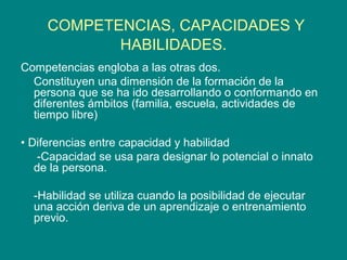 COMPETENCIAS, CAPACIDADES Y
HABILIDADES.
Competencias engloba a las otras dos.
Constituyen una dimensión de la formación de la
persona que se ha ido desarrollando o conformando en
diferentes ámbitos (familia, escuela, actividades de
tiempo libre)
• Diferencias entre capacidad y habilidad
-Capacidad se usa para designar lo potencial o innato
de la persona.
-Habilidad se utiliza cuando la posibilidad de ejecutar
una acción deriva de un aprendizaje o entrenamiento
previo.
 