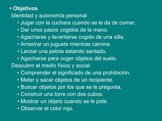 • Objetivos
Identidad y autonomía personal
• Jugar con la cuchara cuando se le da de comer.
• Dar unos pasos cogidos de la mano.
• Agacharse y levantarse cogido de una silla.
• Arrastrar un juguete mientras camina.
• Lanzar una pelota estando sentado.
• Agacharse para coger objetos del suelo.
Descubrir el medio físico y social
• Comprender el significado de una prohibición.
• Meter y sacar objetos de un recipiente.
• Buscar objetos por los que se le pregunta.
• Construir una torre con dos cubos.
• Mostrar un objeto cuando se le pide.
• Observar el color rojo.
 