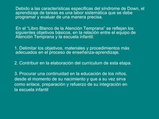 Debido a las características especificas del síndrome de Down, el
aprendizaje de tareas es una labor sistemática que se debe
programar y evaluar de una manera precisa.
En el “Libro Blanco de la Atención Temprana” se reflejan los
siguientes objetivos básicos, en la relación entre el equipo de
Atención Temprana y la escuela infantil:
1. Delimitar los objetivos, materiales y procedimientos más
adecuados en el proceso de enseñanza-aprendizaje.
2. Contribuir en la elaboración del currículum de esta etapa.
3. Procurar una continuidad en la educación de los niños,
desde el momento de su nacimiento y que a su vez sirva
como enlace, preparación y refuerzo de su integración en
la escuela infantil
 