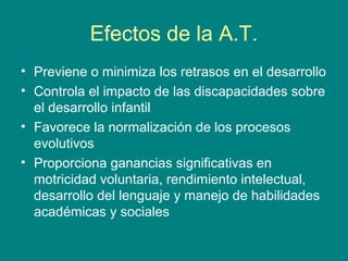 Efectos de la A.T.
• Previene o minimiza los retrasos en el desarrollo
• Controla el impacto de las discapacidades sobre
el desarrollo infantil
• Favorece la normalización de los procesos
evolutivos
• Proporciona ganancias significativas en
motricidad voluntaria, rendimiento intelectual,
desarrollo del lenguaje y manejo de habilidades
académicas y sociales
 