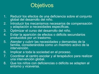 Objetivos
1. Reducir los efectos de una deficiencia sobre el conjunto
global del desarrollo del niño.
2. Introducir los mecanismos necesarios de compensación
y adaptación a necesidades específicas.
3. Optimizar el curso del desarrollo del niño.
4. Evitar la aparición de efectos o déficits secundarios
producidos por un trastorno.
5. Atender y cubrir las necesidades y demandas de la
familia, considerándola como un miembro activo de la
intervención.
6. Implicar a toda la sociedad en el proceso.
7. Coordinar al centro escolar y al terapéutico para realizar
una intervención global.
8. Que los niños con deficiencias o déficits se adapten al
entorno y viceversa.
 