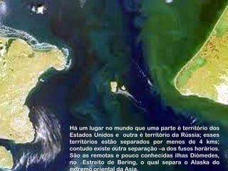 Há um lugar no mundo que uma parte é território dos
Estados Unidos e outra é território da Rússia; esses
territórios estão separados por menos de 4 kms;
contudo existe outra separação –a dos fusos horários.
São as remotas e pouco conhecidas ilhas Diómedes,
no Estreito de Bering, o qual separa o Alaska do
 
