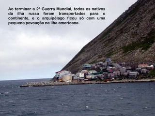 Ao terminar a 2ª Guerra Mundial, todos os nativos
da ilha russa foram transportados para o
continente, e o arquipélago ficou só com uma
pequena povoação na ilha americana.
 