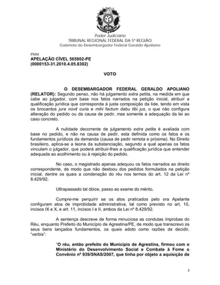 Poder Judiciário
TRIBUNAL REGIONAL FEDERAL DA 5ª REGIÃO
Gabinete do Desembargador Federal Geraldo Apoliano
PMM
APELAÇÃO CÍVEL 565802-PE
(0000153-31.2010.4.05.8302)
VOTO
O DESEMBARGADOR FEDERAL GERALDO APOLIANO
(RELATOR): Segundo penso, não há julgamento extra petita, na medida em que
cabe ao julgador, com base nos fatos narrados na petição inicial, atribuir a
qualificação jurídica que corresponda à justa composição da lide, tendo em vista
os brocardos jura novit curia e mihi factum dabu tibi jus, o que não configura
alteração do pedido ou da causa de pedir, mas somente a adequação da lei ao
caso concreto.
A nulidade decorrente de julgamento extra petita é avaliada com
base no pedido, e não na causa de pedir, esta definida como os fatos e os
fundamentos jurídicos da demanda (causa de pedir remota e próxima). No Direito
brasileiro, aplica-se a teoria da substanciação, segundo a qual apenas os fatos
vinculam o julgador, que poderá atribuir-lhes a qualificação jurídica que entender
adequada ao acolhimento ou à rejeição do pedido.
No caso, o magistrado apenas adequou os fatos narrados ao direito
correspondente, de modo que não destoou dos pedidos formulados na petição
inicial, dentre os quais a condenação do réu nos termos do art. 12 da Lei nº
8.429/92.
Ultrapassado tal óbice, passo ao exame do mérito.
Cumpre-me perquirir se os atos praticados pelo ora Apelante
configuram atos de improbidade administrativa, tal como previsto no art. 10,
incisos IX e X, e art. 11, incisos I e II, ambos da Lei nº 8.429/92.
A sentença descreve de forma minuciosa as condutas ímprobas do
Réu, enquanto Prefeito do Município de Agrestina/PE, de modo que transcrevo os
seus bens lançados fundamentos, os quais adoto como razões de decidir,
“verbis”:
“O réu, então prefeito do Município de Agrestina, firmou com o
Ministério do Desenvolvimento Social e Combate à Fome o
Convênio nº 939/SNAS/2007, que tinha por objeto a aquisição de
3
 