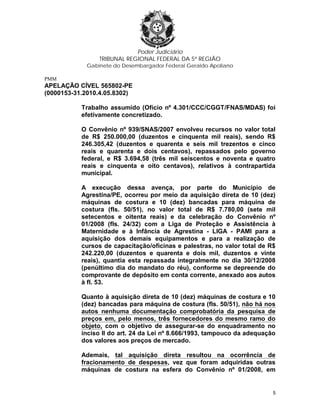 Poder Judiciário
TRIBUNAL REGIONAL FEDERAL DA 5ª REGIÃO
Gabinete do Desembargador Federal Geraldo Apoliano
PMM
APELAÇÃO CÍVEL 565802-PE
(0000153-31.2010.4.05.8302)
Trabalho assumido (Ofício nº 4.301/CCC/CGGT/FNAS/MDAS) foi
efetivamente concretizado.
O Convênio nº 939/SNAS/2007 envolveu recursos no valor total
de R$ 250.000,00 (duzentos e cinquenta mil reais), sendo R$
246.305,42 (duzentos e quarenta e seis mil trezentos e cinco
reais e quarenta e dois centavos), repassados pelo governo
federal, e R$ 3.694,58 (três mil seiscentos e noventa e quatro
reais e cinquenta e oito centavos), relativos à contrapartida
municipal.
A execução dessa avença, por parte do Município de
Agrestina/PE, ocorreu por meio da aquisição direta de 10 (dez)
máquinas de costura e 10 (dez) bancadas para máquina de
costura (fls. 50/51), no valor total de R$ 7.780,00 (sete mil
setecentos e oitenta reais) e da celebração do Convênio nº
01/2008 (fls. 24/32) com a Liga de Proteção e Assistência à
Maternidade e à Infância de Agrestina - LIGA - PAMI para a
aquisição dos demais equipamentos e para a realização de
cursos de capacitação/oficinas e palestras, no valor total de R$
242.220,00 (duzentos e quarenta e dois mil, duzentos e vinte
reais), quantia esta repassada integralmente no dia 30/12/2008
(penúltimo dia do mandato do réu), conforme se depreende do
comprovante de depósito em conta corrente, anexado aos autos
à fl. 53.
Quanto à aquisição direta de 10 (dez) máquinas de costura e 10
(dez) bancadas para máquina de costura (fls. 50/51), não há nos
autos nenhuma documentação comprobatória da pesquisa de
preços em, pelo menos, três fornecedores do mesmo ramo do
objeto, com o objetivo de assegurar-se do enquadramento no
inciso II do art. 24 da Lei nº 8.666/1993, tampouco da adequação
dos valores aos preços de mercado.
Ademais, tal aquisição direta resultou na ocorrência de
fracionamento de despesas, vez que foram adquiridas outras
máquinas de costura na esfera do Convênio nº 01/2008, em
5
 