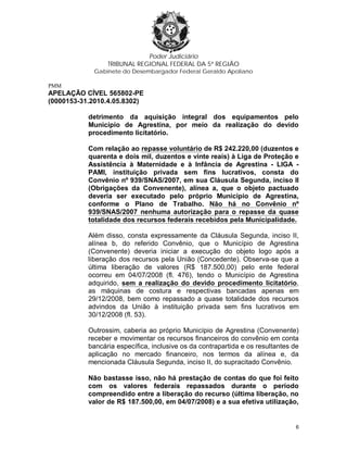 Poder Judiciário
TRIBUNAL REGIONAL FEDERAL DA 5ª REGIÃO
Gabinete do Desembargador Federal Geraldo Apoliano
PMM
APELAÇÃO CÍVEL 565802-PE
(0000153-31.2010.4.05.8302)
detrimento da aquisição integral dos equipamentos pelo
Município de Agrestina, por meio da realização do devido
procedimento licitatório.
Com relação ao repasse voluntário de R$ 242.220,00 (duzentos e
quarenta e dois mil, duzentos e vinte reais) à Liga de Proteção e
Assistência à Maternidade e à Infância de Agrestina - LIGA -
PAMI, instituição privada sem fins lucrativos, consta do
Convênio nº 939/SNAS/2007, em sua Cláusula Segunda, inciso II
(Obrigações da Convenente), alínea a, que o objeto pactuado
deveria ser executado pelo próprio Município de Agrestina,
conforme o Plano de Trabalho. Não há no Convênio nº
939/SNAS/2007 nenhuma autorização para o repasse da quase
totalidade dos recursos federais recebidos pela Municipalidade.
Além disso, consta expressamente da Cláusula Segunda, inciso II,
alínea b, do referido Convênio, que o Município de Agrestina
(Convenente) deveria iniciar a execução do objeto logo após a
liberação dos recursos pela União (Concedente). Observa-se que a
última liberação de valores (R$ 187.500,00) pelo ente federal
ocorreu em 04/07/2008 (fl. 476), tendo o Município de Agrestina
adquirido, sem a realização do devido procedimento licitatório,
as máquinas de costura e respectivas bancadas apenas em
29/12/2008, bem como repassado a quase totalidade dos recursos
advindos da União à instituição privada sem fins lucrativos em
30/12/2008 (fl. 53).
Outrossim, caberia ao próprio Município de Agrestina (Convenente)
receber e movimentar os recursos financeiros do convênio em conta
bancária específica, inclusive os da contrapartida e os resultantes de
aplicação no mercado financeiro, nos termos da alínea e, da
mencionada Cláusula Segunda, inciso II, do supracitado Convênio.
Não bastasse isso, não há prestação de contas do que foi feito
com os valores federais repassados durante o período
compreendido entre a liberação do recurso (última liberação, no
valor de R$ 187.500,00, em 04/07/2008) e a sua efetiva utilização,
6
 