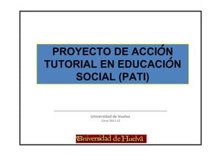 PROYECTO DE ACCIÓN
TUTORIAL EN EDUCACIÓN
    SOCIAL (PATI)


       Universidad de Huelva
            Curso 2011-12
 