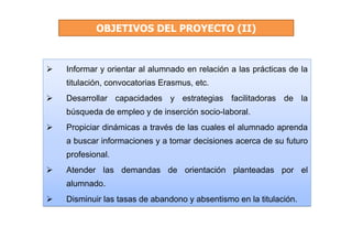 OBJETIVOS DEL PROYECTO (II)


Informar y orientar al alumnado en relación a las prácticas de la
titulación, convocatorias Erasmus, etc.
Desarrollar capacidades y estrategias facilitadoras de la
búsqueda de empleo y de inserción socio-laboral.
Propiciar dinámicas a través de las cuales el alumnado aprenda
a buscar informaciones y a tomar decisiones acerca de su futuro
profesional.
Atender las demandas de orientación planteadas por el
alumnado.
Disminuir las tasas de abandono y absentismo en la titulación.
 