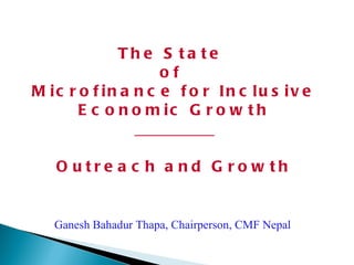 The State  of  Microfinance for Inclusive Economic Growth __________ Outreach and Growth Ganesh Bahadur Thapa, Chairperson, CMF Nepal 