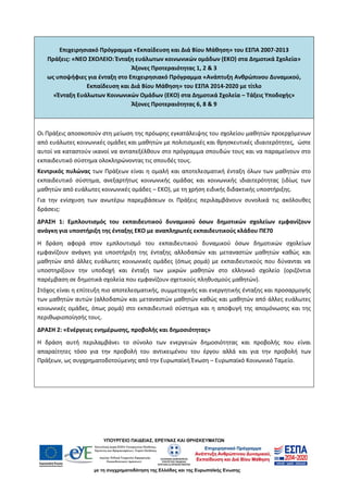 Επιχειρησιακό Πρόγραμμα «Εκπαίδευση και Διά Βίου Μάθηση» του ΕΣΠΑ 2007-2013
Πράξεις: «ΝΕΟ ΣΧΟΛΕΙΟ: Ένταξη ευάλωτων κοινωνικών ομάδων (ΕΚΟ) στα Δημοτικά Σχολεία»
Άξονες Προτεραιότητας 1, 2 & 3
ως υποψήφιες για ένταξη στο Επιχειρησιακό Πρόγραμμα «Ανάπτυξη Ανθρώπινου Δυναμικού,
Εκπαίδευση και Διά Βίου Μάθηση» του ΕΣΠΑ 2014-2020 με τίτλο
«Ένταξη Ευάλωτων Κοινωνικών Ομάδων (ΕΚΟ) στα Δημοτικά Σχολεία – Τάξεις Υποδοχής»
Άξονες Προτεραιότητας 6, 8 & 9
Οι Πράξεις αποσκοπούν στη μείωση της πρόωρης εγκατάλειψης του σχολείου μαθητών προερχόμενων
από ευάλωτες κοινωνικές ομάδες και μαθητών με πολιτισμικές και θρησκευτικές ιδιαιτερότητες, ώστε
αυτοί να καταστούν ικανοί να ανταπεξέλθουν στο πρόγραμμα σπουδών τους και να παραμείνουν στο
εκπαιδευτικό σύστημα ολοκληρώνοντας τις σπουδές τους.
Κεντρικός πυλώνας των Πράξεων είναι η ομαλή και αποτελεσματική ένταξη όλων των μαθητών στο
εκπαιδευτικό σύστημα, ανεξαρτήτως κοινωνικής ομάδας και κοινωνικής ιδιαιτερότητας (ιδίως των
μαθητών από ευάλωτες κοινωνικές ομάδες – ΕΚΟ), με τη χρήση ειδικής διδακτικής υποστήριξης.
Για την ενίσχυση των ανωτέρω παρεμβάσεων οι Πράξεις περιλαμβάνουν συνολικά τις ακόλουθες
δράσεις:
ΔΡΑΣΗ 1: Εμπλουτισμός του εκπαιδευτικού δυναμικού όσων δημοτικών σχολείων εμφανίζουν
ανάγκη για υποστήριξη της ένταξης ΕΚΟ με αναπληρωτές εκπαιδευτικούς κλάδου ΠΕ70
Η δράση αφορά στον εμπλουτισμό του εκπαιδευτικού δυναμικού όσων δημοτικών σχολείων
εμφανίζουν ανάγκη για υποστήριξη της ένταξης αλλοδαπών και μεταναστών μαθητών καθώς και
μαθητών από άλλες ευάλωτες κοινωνικές ομάδες (όπως ρομά) με εκπαιδευτικούς που δύνανται να
υποστηρίξουν την υποδοχή και ένταξη των μικρών μαθητών στο ελληνικό σχολείο (οριζόντια
παρέμβαση σε δημοτικά σχολεία που εμφανίζουν σχετικούς πληθυσμούς μαθητών).
Στόχος είναι η επίτευξη πιο αποτελεσματικής, συμμετοχικής και ενεργητικής ένταξης και προσαρμογής
των μαθητών αυτών (αλλοδαπών και μεταναστών μαθητών καθώς και μαθητών από άλλες ευάλωτες
κοινωνικές ομάδες, όπως ρομά) στο εκπαιδευτικό σύστημα και η αποφυγή της απομόνωσης και της
περιθωριοποίησής τους.
ΔΡΑΣΗ 2: «Ενέργειες ενημέρωσης, προβολής και δημοσιότητας»
Η δράση αυτή περιλαμβάνει το σύνολο των ενεργειών δημοσιότητας και προβολής που είναι
απαραίτητες τόσο για την προβολή του αντικειμένου του έργου αλλά και για την προβολή των
Πράξεων, ως συγχρηματοδοτούμενης από την Ευρωπαϊκή Ένωση – Ευρωπαϊκό Κοινωνικό Ταμείο.
 