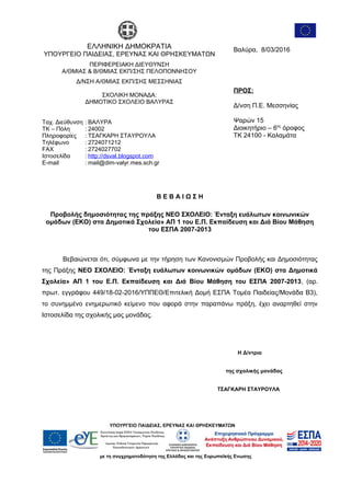ΕΛΛΗΝΙΚΗ ΔΗΜΟΚΡΑΤΙΑ
ΥΠΟΥΡΓΕΙΟ ΠΑΙΔΕΙΑΣ, ΕΡΕΥΝΑΣ ΚΑΙ ΘΡΗΣΚΕΥΜΑΤΩΝ
ΠΕΡΙΦΕΡΕΙΑΚΗ ΔΙΕΥΘΥΝΣΗ
Α/ΘΜΙΑΣ & Β/ΘΜΙΑΣ ΕΚΠ/ΣΗΣ ΠΕΛΟΠΟΝΝΗΣΟΥ
Δ/ΝΣΗ Α/ΘΜΙΑΣ ΕΚΠ/ΣΗΣ ΜΕΣΣΗΝΙΑΣ
ΣΧΟΛΙΚΗ ΜΟΝΑΔΑ:
ΔΗΜΟΤΙΚΟ ΣΧΟΛΕΙΟ ΒΑΛΥΡΑΣ
Βαλύρα, 8/03/2016
ΠΡΟΣ:
Δ/νση Π.Ε. Μεσσηνίας
Ψαρών 15
Διοικητήριο – 6ος
όροφος
ΤΚ 24100 - Καλαμάτα
Ταχ. Διεύθυνση
ΤΚ – Πόλη
Πληροφορίες
Τηλέφωνο
FAX
Ιστοσελίδα
E-mail
:
:
:
:
:
:
:
ΒΑΛΥΡΑ
24002
ΤΣΑΓΚΑΡΗ ΣΤΑΥΡΟΥΛΑ
2724071212
2724027702
http://dsval.blogspot.com
mail@dim-valyr.mes.sch.gr
Β Ε Β Α Ι Ω Σ Η
Προβολής δημοσιότητας της πράξης ΝΕΟ ΣΧΟΛΕΙΟ: Ένταξη ευάλωτων κοινωνικών
ομάδων (ΕΚΟ) στα Δημοτικά Σχολεία» ΑΠ 1 του Ε.Π. Εκπαίδευση και Διά Βίου Μάθηση
του ΕΣΠΑ 2007-2013
Βεβαιώνεται ότι, σύμφωνα με την τήρηση των Κανονισμών Προβολής και Δημοσιότητας
της Πράξης ΝΕΟ ΣΧΟΛΕΙΟ: Ένταξη ευάλωτων κοινωνικών ομάδων (ΕΚΟ) στα Δημοτικά
Σχολεία» ΑΠ 1 του Ε.Π. Εκπαίδευση και Διά Βίου Μάθηση του ΕΣΠΑ 2007-2013, (αρ.
πρωτ. εγγράφου 449/18-02-2016/ΥΠΠΕΘ/Επιτελική Δομή ΕΣΠΑ Τομέα Παιδείας/Μονάδα Β3),
το συνημμένο ενημερωτικό κείμενο που αφορά στην παραπάνω πράξη, έχει αναρτηθεί στην
Ιστοσελίδα της σχολικής μας μονάδας.
Η Δ/ντρια
της σχολικής μονάδας
ΤΣΑΓΚΑΡΗ ΣΤΑΥΡΟΥΛΑ
 