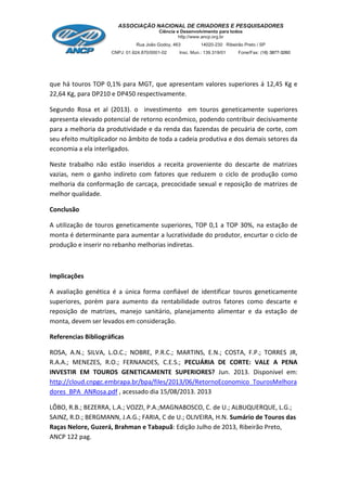 que há touros TOP 0,1% para MGT, que apresentam valores superiores á 12,45 Kg e
22,64 Kg, para DP210 e DP450 respectivamente.
Segundo Rosa et al (2013). o investimento em touros geneticamente superiores
apresenta elevado potencial de retorno econômico, podendo contribuir decisivamente
para a melhoria da produtividade e da renda das fazendas de pecuária de corte, com
seu efeito multiplicador no âmbito de toda a cadeia produtiva e dos demais setores da
economia a ela interligados.
Neste trabalho não estão inseridos a receita proveniente do descarte de matrizes
vazias, nem o ganho indireto com fatores que reduzem o ciclo de produção como
melhoria da conformação de carcaça, precocidade sexual e reposição de matrizes de
melhor qualidade.
Conclusão
A utilização de touros geneticamente superiores, TOP 0,1 a TOP 30%, na estação de
monta é determinante para aumentar a lucratividade do produtor, encurtar o ciclo de
produção e inserir no rebanho melhorias indiretas.
Implicações
A avaliação genética é a única forma confiável de identificar touros geneticamente
superiores, porém para aumento da rentabilidade outros fatores como descarte e
reposição de matrizes, manejo sanitário, planejamento alimentar e da estação de
monta, devem ser levados em consideração.
Referencias Bibliográficas
ROSA, A.N.; SILVA, L.O.C.; NOBRE, P.R.C.; MARTINS, E.N.; COSTA, F.P.; TORRES JR,
R.A.A.; MENEZES, R.O.; FERNANDES, C.E.S.; PECUÁRIA DE CORTE: VALE A PENA
INVESTIR EM TOUROS GENETICAMENTE SUPERIORES? Jun. 2013. Disponivel em:
http://cloud.cnpgc.embrapa.br/bpa/files/2013/06/RetornoEconomico_TourosMelhora
dores_BPA_ANRosa.pdf , acessado dia 15/08/2013. 2013
LÔBO, R.B.; BEZERRA, L.A.; VOZZI, P.A.;MAGNABOSCO, C. de U.; ALBUQUERQUE, L.G.;
SAINZ, R.D.; BERGMANN, J.A.G.; FARIA, C de U.; OLIVEIRA, H.N. Sumário de Touros das
Raças Nelore, Guzerá, Brahman e Tabapuã: Edição Julho de 2013, Ribeirão Preto,
ANCP 122 pag.
 