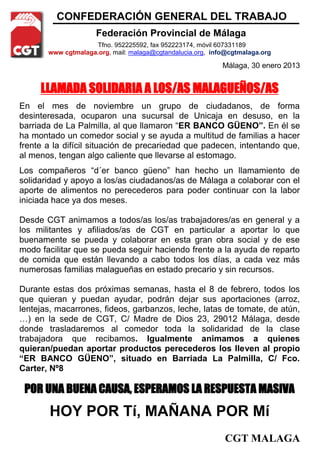 CONFEDERACIÓN GENERAL DEL TRABAJO
                     Federación Provincial de Málaga
                    Tfno. 952225592, fax 952223174, móvil 607331189
       www cgtmalaga.org, mail: malaga@cgtandalucia.org, info@cgtmalaga.org

                                                            Málaga, 30 enero 2013


     LLAMADA SOLIDARIA A LOS/AS MALAGUEÑOS/AS
En el mes de noviembre un grupo de ciudadanos, de forma
desinteresada, ocuparon una sucursal de Unicaja en desuso, en la
barriada de La Palmilla, al que llamaron “ER BANCO GÜENO”. En él se
ha montado un comedor social y se ayuda a multitud de familias a hacer
frente a la difícil situación de precariedad que padecen, intentando que,
al menos, tengan algo caliente que llevarse al estomago.
Los compañeros “d´er banco güeno” han hecho un llamamiento de
solidaridad y apoyo a los/as ciudadanos/as de Málaga a colaborar con el
aporte de alimentos no perecederos para poder continuar con la labor
iniciada hace ya dos meses.

Desde CGT animamos a todos/as los/as trabajadores/as en general y a
los militantes y afiliados/as de CGT en particular a aportar lo que
buenamente se pueda y colaborar en esta gran obra social y de ese
modo facilitar que se pueda seguir haciendo frente a la ayuda de reparto
de comida que están llevando a cabo todos los días, a cada vez más
numerosas familias malagueñas en estado precario y sin recursos.

Durante estas dos próximas semanas, hasta el 8 de febrero, todos los
que quieran y puedan ayudar, podrán dejar sus aportaciones (arroz,
lentejas, macarrones, fideos, garbanzos, leche, latas de tomate, de atún,
…) en la sede de CGT, C/ Madre de Dios 23, 29012 Málaga, desde
donde trasladaremos al comedor toda la solidaridad de la clase
trabajadora que recibamos. Igualmente animamos a quienes
quieran/puedan aportar productos perecederos los lleven al propio
“ER BANCO GÜENO”, situado en Barriada La Palmilla, C/ Fco.
Carter, Nº8

 POR UNA BUENA CAUSA, ESPERAMOS LA RESPUESTA MASIVA
       HOY POR Tí, MAÑANA POR Mí
                                                            CGT MALAGA
 
