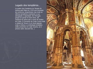 Legado dos templários… 
(a ordem dos Cavaleiros do Templo foi 
extinta pelo Papa em 1319 num processo 
de contornos vergonhosos mas onde os 
últimos templários mostraram a sua 
abnegação e dignidade. Em Portugal, 
graças ao genial rei Dom Dinis, ela 
manteve-se activa sob o nome de Ordem 
de Cristo. O Convento de Cristo (como toda 
a cidade de Tomar) é um local sagrado 
onde a mística e a simbologia templária 
estão presentes em cada recanto, só é 
preciso saber descobri-las…) 
 