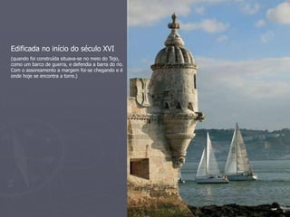 Edificada no início do século XVI 
(quando foi construída situava-se no meio do Tejo, 
como um barco de guerra, e defendia a barra do rio. 
Com o assoreamento a margem foi-se chegando e é 
onde hoje se encontra a torre.) 
 