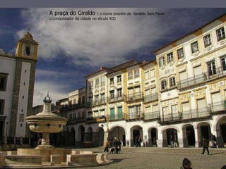 A praça do Giraldo ( o nome provém de Geraldo Sem Pavor, 
o conquistador da cidade no século XII) 
 