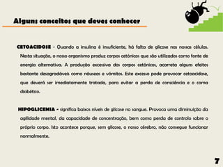 Alguns conceitos que deves conhecer


CETOACIDOSE - Quando a insulina é insuficiente, há falta de glicose nas nossas células.
 Nesta situação, o nosso organismo produz corpos cetónicos que são utilizados como fonte de
 energia alternativa. A produção excessiva dos corpos cetónicos, acarreta alguns efeitos
 bastante desagradáveis como náuseas e vómitos. Este excesso pode provocar cetoacidose,
 que deverá ser imediatamente tratada, para evitar a perda de consciência e o coma
 diabético.


 HIPOGLICEMIA - significa baixos níveis de glicose no sangue. Provoca uma diminuição da
 agilidade mental, da capacidade de concentração, bem como perda de controlo sobre o
 próprio corpo. Isto acontece porque, sem glicose, o nosso cérebro, não consegue funcionar
 normalmente.




                                                                                              7
 