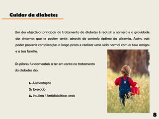 Cuidar da diabetes


 Um dos objectivos principais do tratamento da diabetes é reduzir o número e a gravidade
  dos sintomas que se podem sentir, através do controlo óptimo da glicemia. Assim, vais
  poder prevenir complicações a longo prazo e realizar uma vida normal com os teus amigos
  e a tua família.


 Os pilares fundamentais a ter em conta no tratamento
 da diabetes são:


           1. Alimentação
           2. Exercício
           3. Insulina / Antidiabéticos orais




                                                                                            8
 