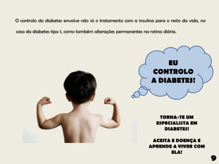 O controlo da diabetes envolve não só o tratamento com a insulina para o resto da vida, no

caso da diabetes tipo 1, como também alterações permanentes na rotina diária.




                                                                    EU
                                                                CONTROLO
                                                                A DIABETES!



                                                                    TORNA-TE UM
                                                                   ESPECIALISTA EM
                                                                      DIABETES!

                                                                ACEITA E DOENÇA E
                                                               APRENDE A VIVER COM
                                                                       ELA!
                                                                                             9
 